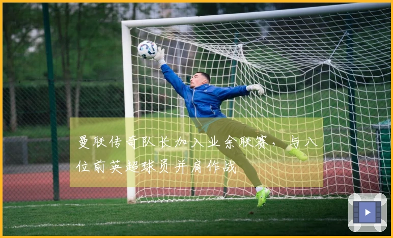 曼联传奇队长加入业余联赛，与八位前英超球员并肩作战