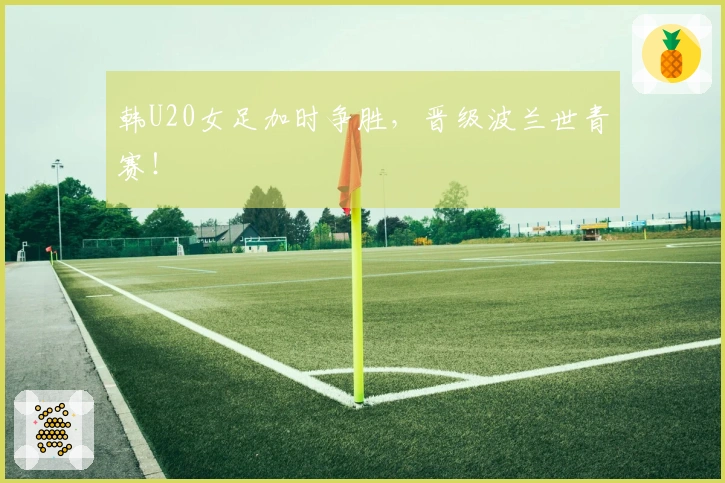 韩U20女足加时争胜，晋级波兰世青赛！