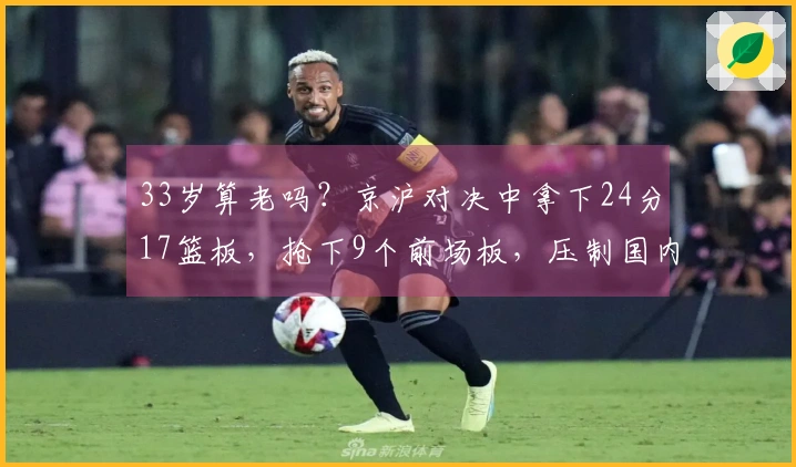 33岁算老吗？京沪对决中拿下24分17篮板，抢下9个前场板，压制国内顶尖中锋