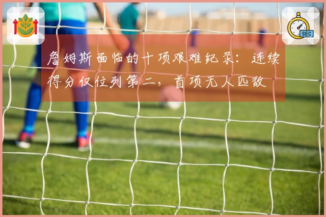 詹姆斯面临的十项艰难纪录：连续得分仅位列第二，首项无人匹敌