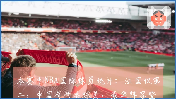 本赛季NBA国际球员统计：法国仅第二，中国有两名球员，豪华阵容登顶