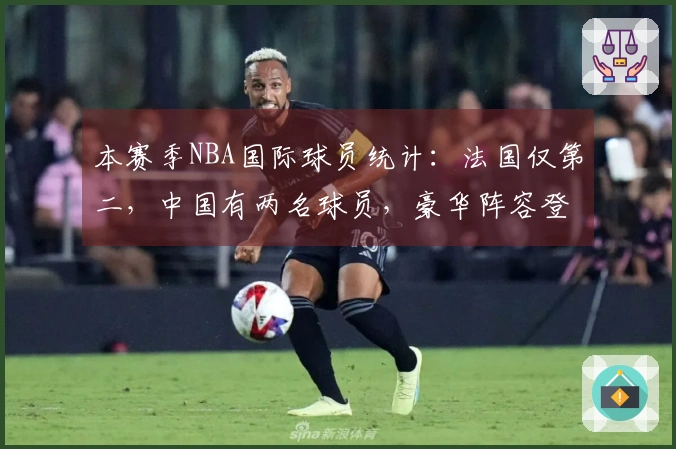 本赛季NBA国际球员统计：法国仅第二，中国有两名球员，豪华阵容登顶