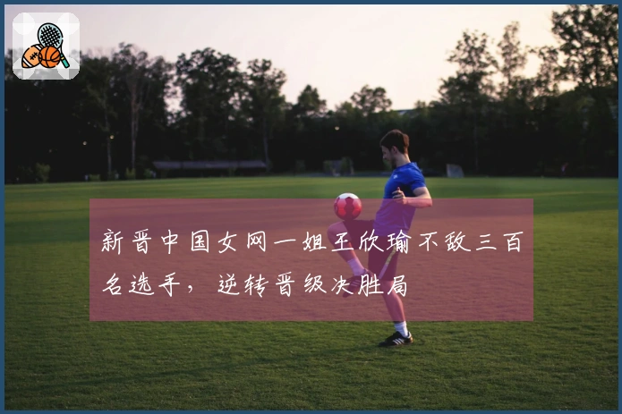 新晋中国女网一姐王欣瑜不敌三百名选手，逆转晋级决胜局