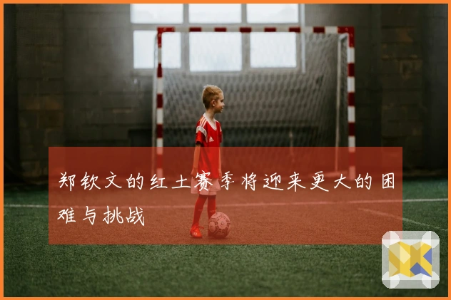 郑钦文的红土赛季将迎来更大的困难与挑战