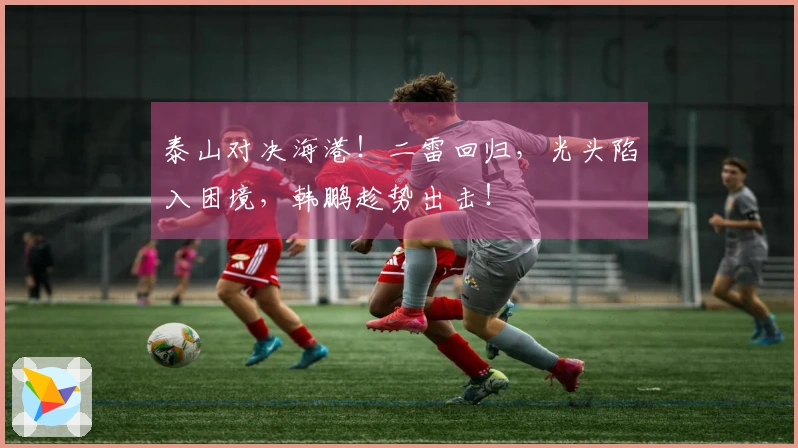 泰山对决海港！二雷回归，光头陷入困境，韩鹏趁势出击！