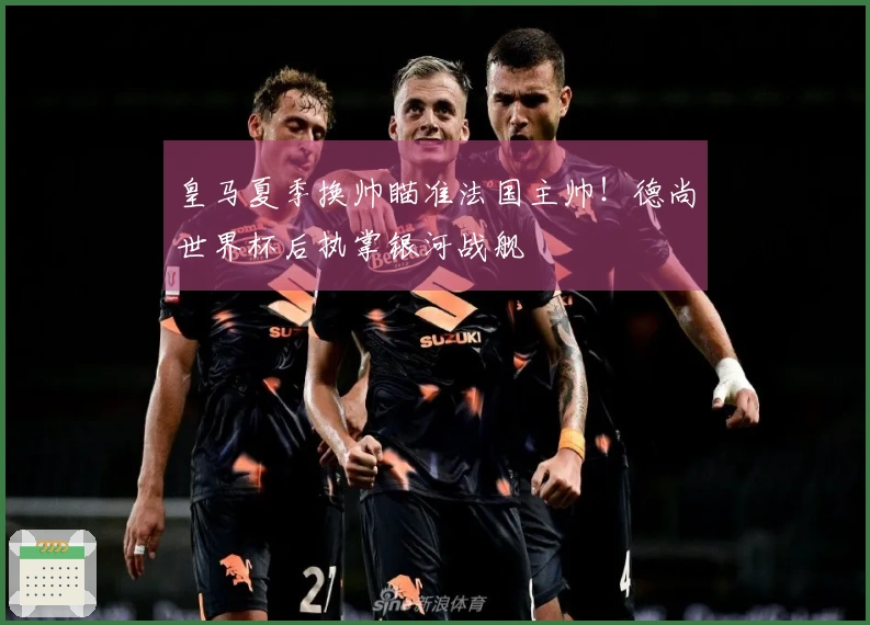 皇马夏季换帅瞄准法国主帅！德尚世界杯后执掌银河战舰