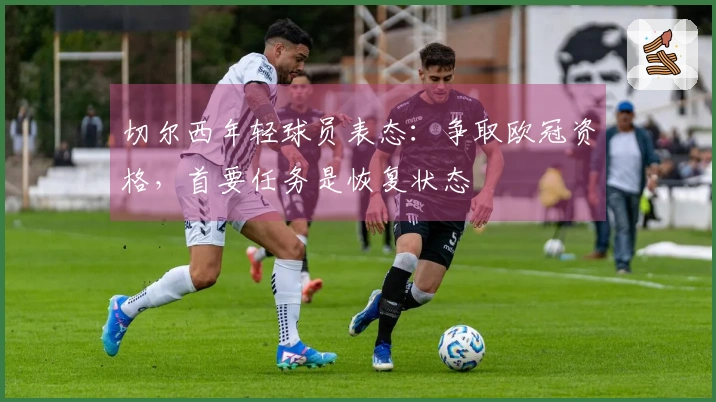 切尔西年轻球员表态：争取欧冠资格，首要任务是恢复状态