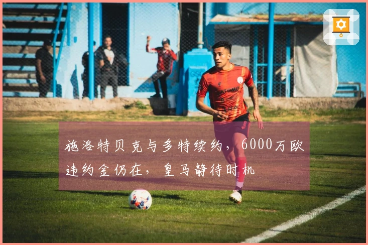 施洛特贝克与多特续约，6000万欧违约金仍在，皇马静待时机