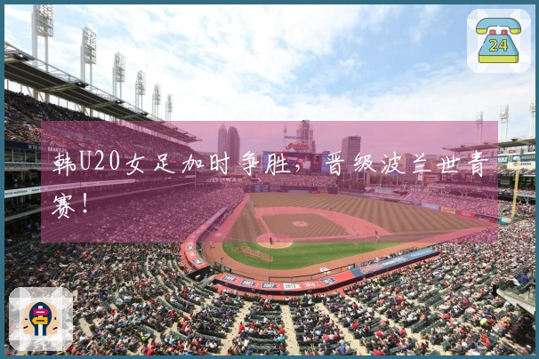 韩U20女足加时争胜，晋级波兰世青赛！