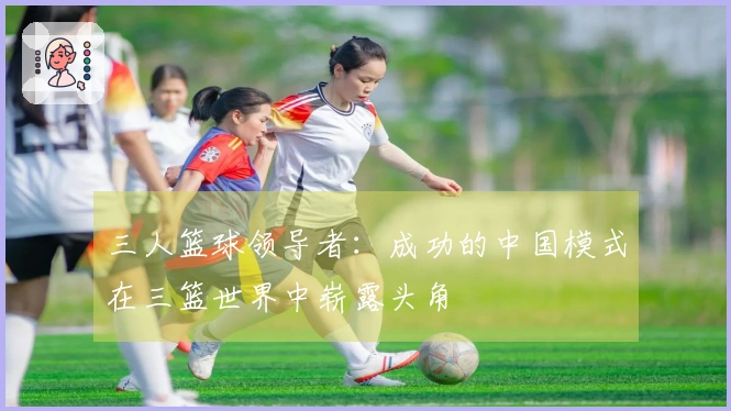 三人篮球领导者：成功的中国模式在三篮世界中崭露头角