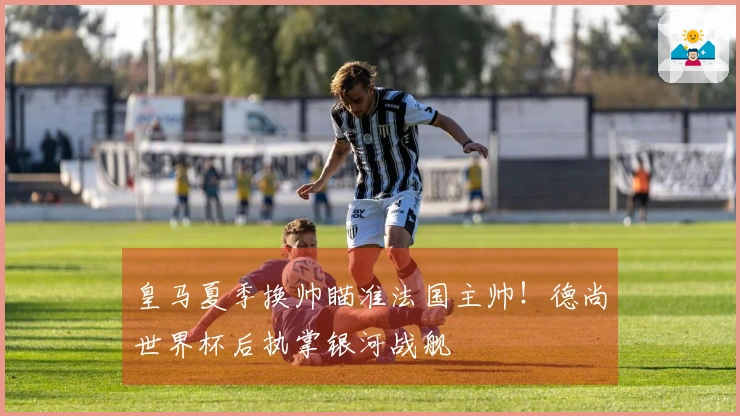 皇马夏季换帅瞄准法国主帅！德尚世界杯后执掌银河战舰