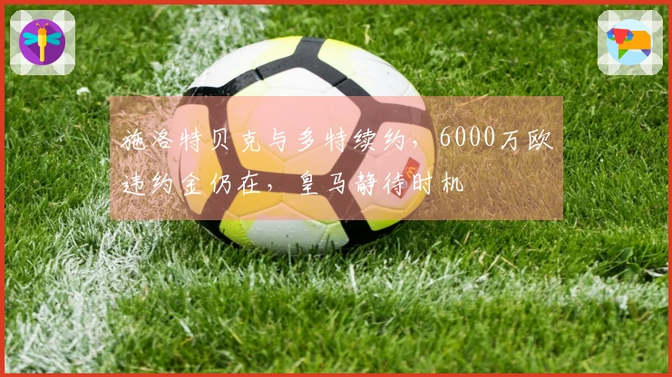 施洛特贝克与多特续约，6000万欧违约金仍在，皇马静待时机