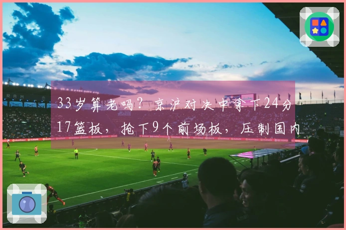 33岁算老吗？京沪对决中拿下24分17篮板，抢下9个前场板，压制国内顶尖中锋